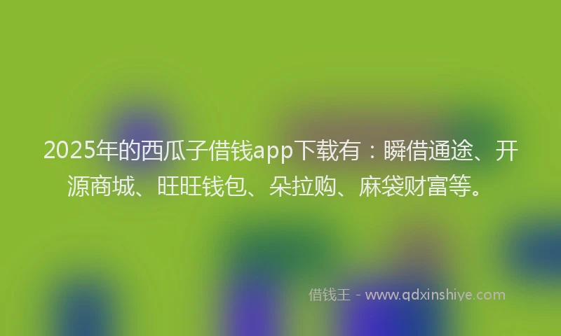 2025年的西瓜子借钱app下载有：瞬借通途、开源商城、旺旺钱包、朵拉购、麻袋财富等。