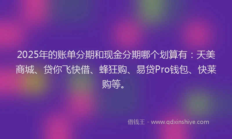 2025年的账单分期和现金分期哪个划算有：天美商城、贷你飞快借、蜂狂购、易贷Pro钱包、快莱购等。