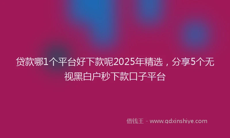 贷款哪1个平台好下款呢2025年精选，分享5个无视黑白户秒下款口子平台