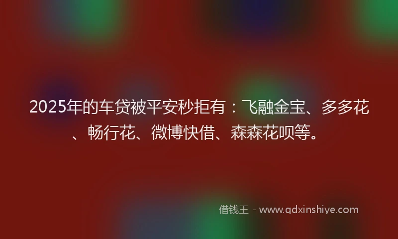 2025年的车贷被平安秒拒有：飞融金宝、多多花、畅行花、微博快借、森森花呗等。