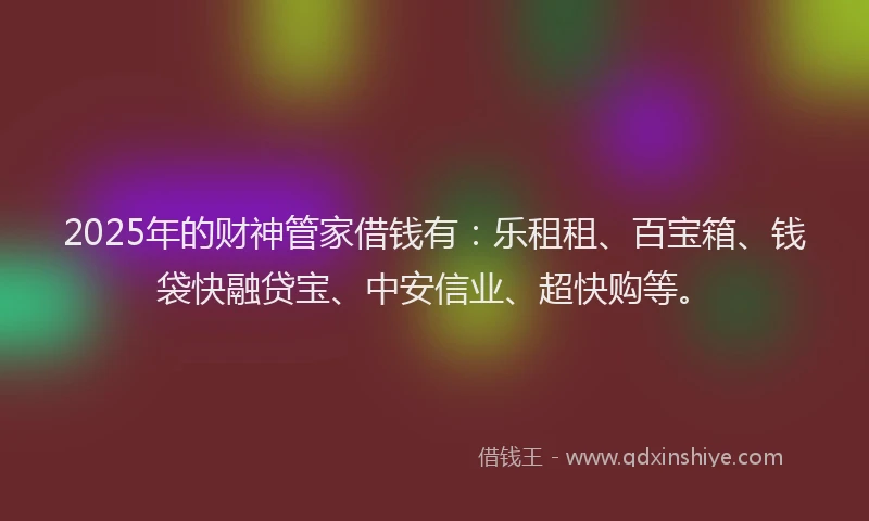 2025年的财神管家借钱有：乐租租、百宝箱、钱袋快融贷宝、中安信业、超快购等。