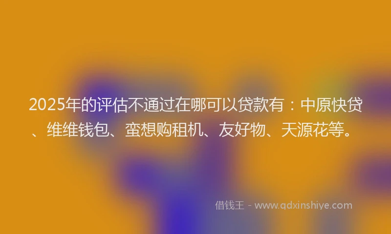2025年的评估不通过在哪可以贷款有：中原快贷、维维钱包、蛮想购租机、友好物、天源花等。