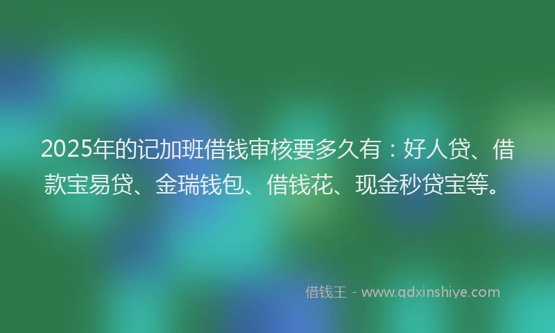 2025年的记加班借钱审核要多久有：好人贷、借款宝易贷、金瑞钱包、借钱花、现金秒贷宝等。