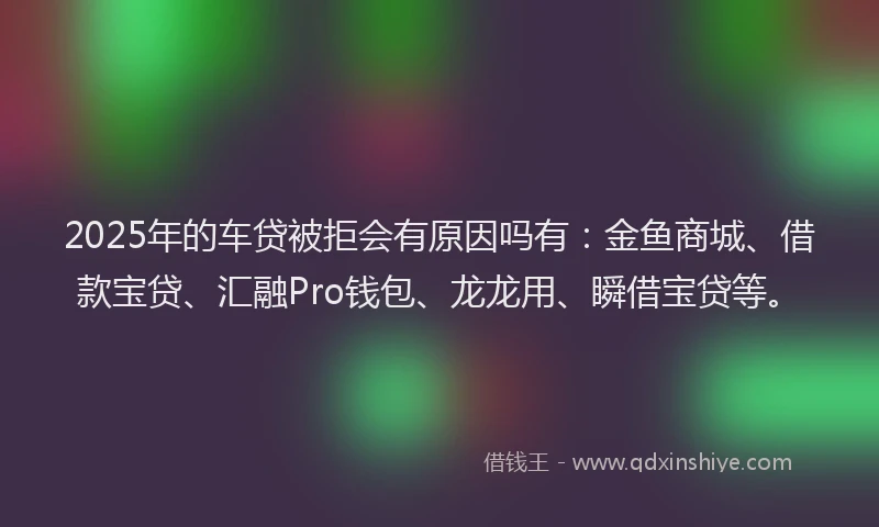 2025年的车贷被拒会有原因吗有：金鱼商城、借款宝贷、汇融Pro钱包、龙龙用、瞬借宝贷等。