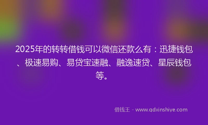 2025年的转转借钱可以微信还款么有：迅捷钱包、极速易购、易贷宝速融、融逸速贷、星辰钱包等。