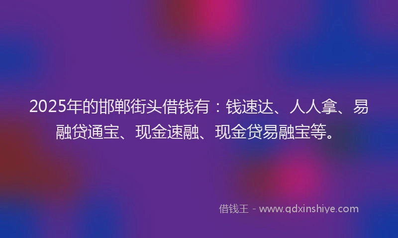 2025年的邯郸街头借钱有：钱速达、人人拿、易融贷通宝、现金速融、现金贷易融宝等。