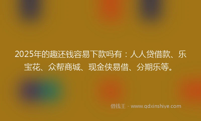 2025年的趣还钱容易下款吗有：人人贷借款、乐宝花、众帮商城、现金侠易借、分期乐等。