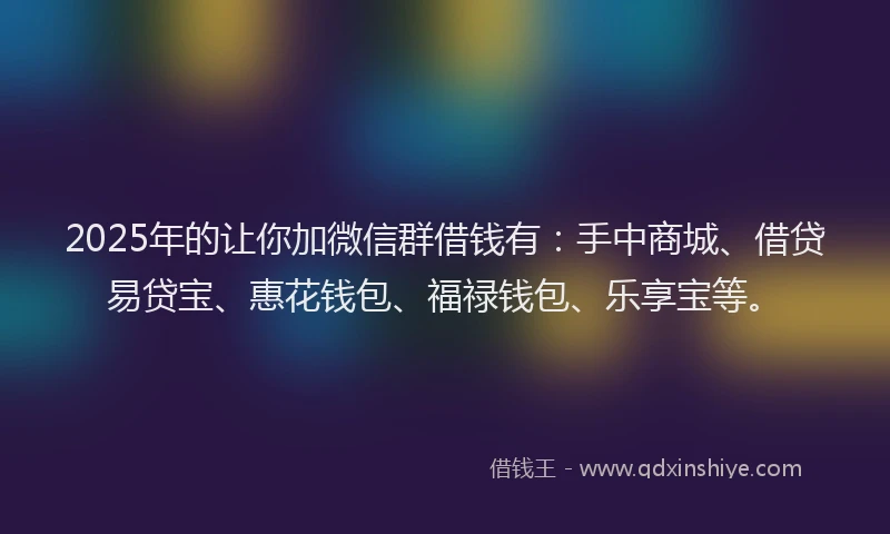 2025年的让你加微信群借钱有：手中商城、借贷易贷宝、惠花钱包、福禄钱包、乐享宝等。