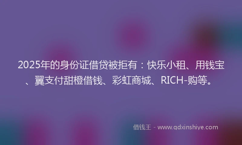 2025年的身份证借贷被拒有：快乐小租、用钱宝、翼支付甜橙借钱、彩虹商城、RICH-购等。