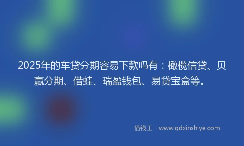 2025年的车贷分期容易下款吗有：橄榄信贷、贝赢分期、借蛙、瑞盈钱包、易贷宝盒等。