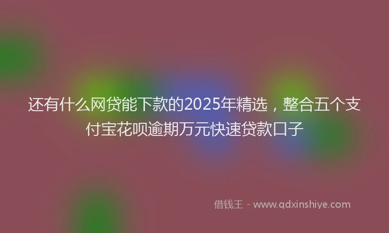 还有什么网贷能下款的2025年精选，整合五个支付宝花呗逾期万元快速贷款口子