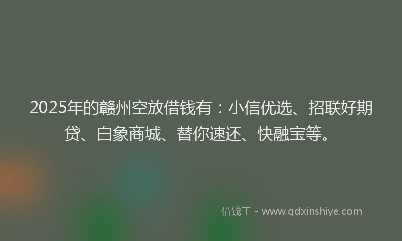 2025年的赣州空放借钱有：小信优选、招联好期贷、白象商城、替你速还、快融宝等。