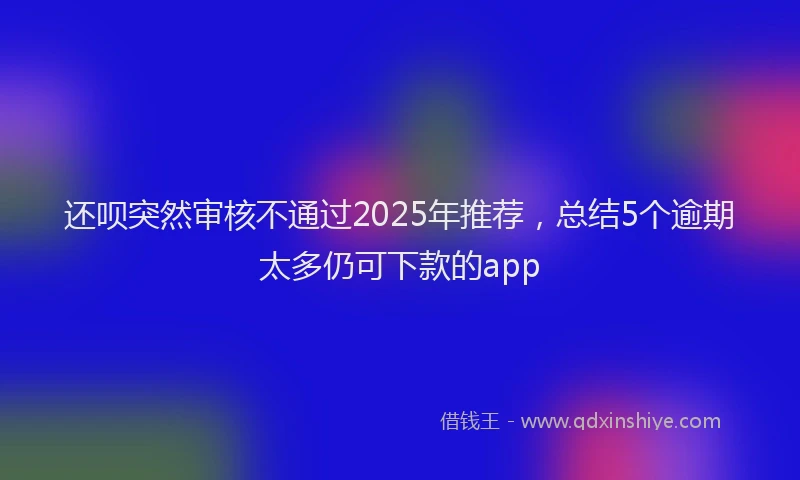 还呗突然审核不通过2025年推荐，总结5个逾期太多仍可下款的app