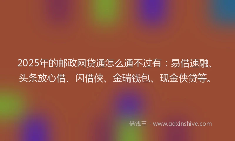2025年的邮政网贷通怎么通不过有：易借速融、头条放心借、闪借侠、金瑞钱包、现金侠贷等。