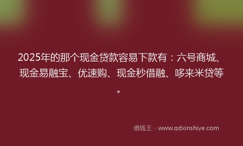 2025年的那个现金贷款容易下款有：六号商城、现金易融宝、优速购、现金秒借融、哆来米贷等。