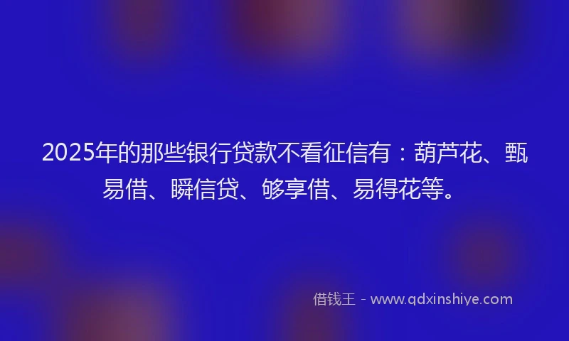 2025年的那些银行贷款不看征信有：葫芦花、甄易借、瞬信贷、够享借、易得花等。