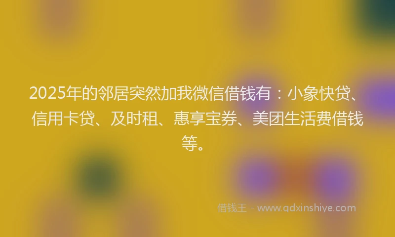 2025年的邻居突然加我微信借钱有：小象快贷、信用卡贷、及时租、惠享宝券、美团生活费借钱等。
