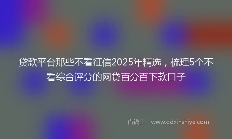 贷款平台那些不看征信2025年精选，梳理5个不看综合评分的网贷百分百下款口子