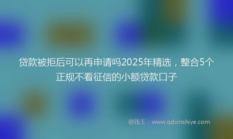 贷款被拒后可以再申请吗2025年精选，整合5个正规不看征信的小额贷款口子