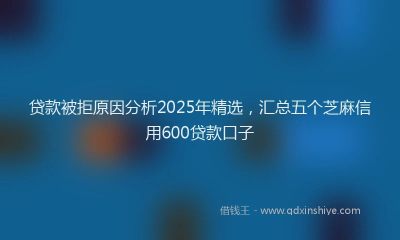 贷款被拒原因分析2025年精选，汇总五个芝麻信用600贷款口子