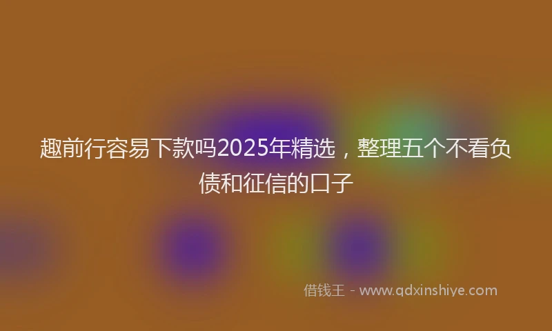 趣前行容易下款吗2025年精选，整理五个不看负债和征信的口子