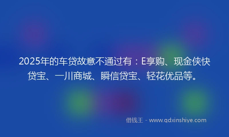 2025年的车贷故意不通过有：E享购、现金侠快贷宝、一川商城、瞬信贷宝、轻花优品等。