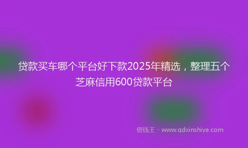 贷款买车哪个平台好下款2025年精选，整理五个芝麻信用600贷款平台