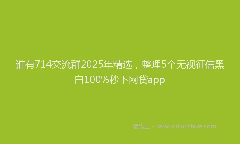 谁有714交流群2025年精选，整理5个无视征信黑白100%秒下网贷app