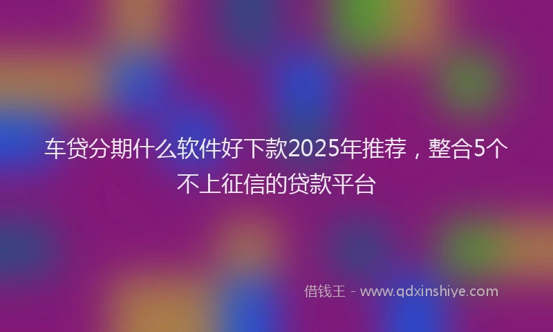 车贷分期什么软件好下款2025年推荐，整合5个不上征信的贷款平台