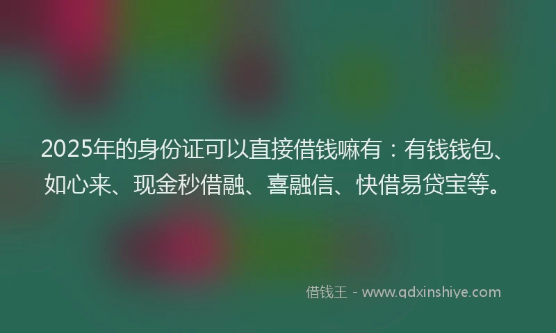 2025年的身份证可以直接借钱嘛有：有钱钱包、如心来、现金秒借融、喜融信、快借易贷宝等。