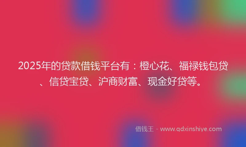 2025年的贷款借钱平台有：橙心花、福禄钱包贷、信贷宝贷、沪商财富、现金好贷等。