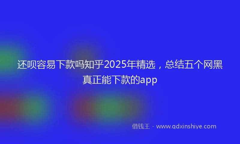 还呗容易下款吗知乎2025年精选，总结五个网黑真正能下款的app
