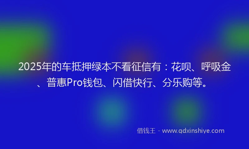 2025年的车抵押绿本不看征信有：花呗、呼吸金、普惠Pro钱包、闪借快行、分乐购等。
