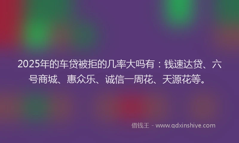 2025年的车贷被拒的几率大吗有：钱速达贷、六号商城、惠众乐、诚信一周花、天源花等。
