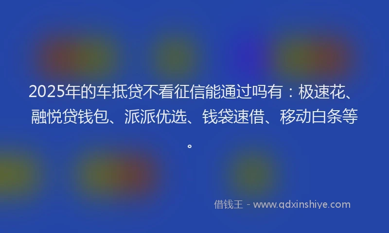 2025年的车抵贷不看征信能通过吗有：极速花、融悦贷钱包、派派优选、钱袋速借、移动白条等。