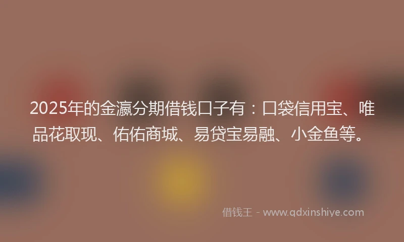 2025年的金瀛分期借钱口子有：口袋信用宝、唯品花取现、佑佑商城、易贷宝易融、小金鱼等。
