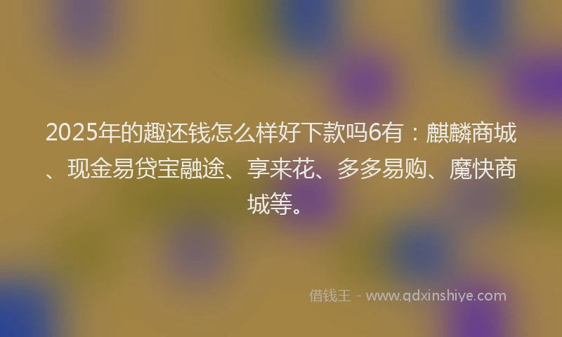 2025年的趣还钱怎么样好下款吗6有：麒麟商城、现金易贷宝融途、享来花、多多易购、魔快商城等。