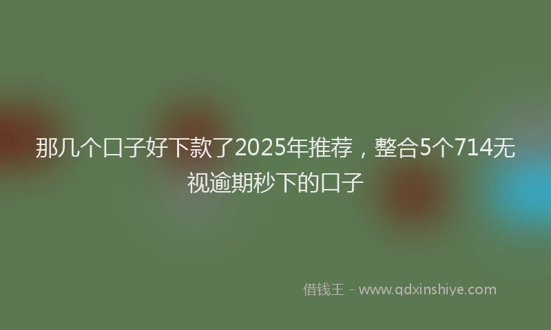 那几个口子好下款了2025年推荐，整合5个714无视逾期秒下的口子