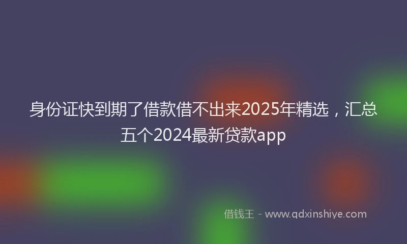 身份证快到期了借款借不出来2025年精选，汇总五个2024最新贷款app