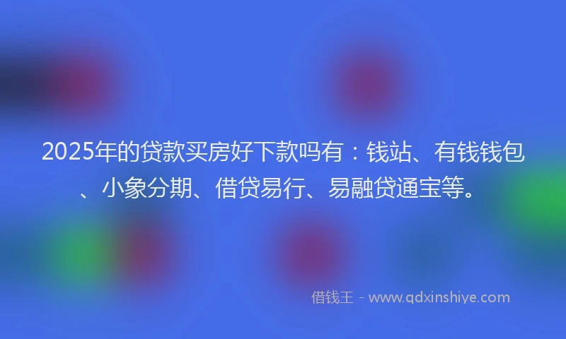 2025年的贷款买房好下款吗有：钱站、有钱钱包、小象分期、借贷易行、易融贷通宝等。