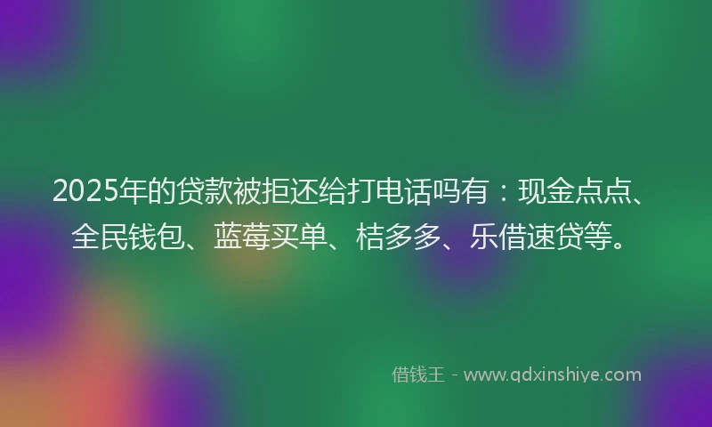 2025年的贷款被拒还给打电话吗有：现金点点、全民钱包、蓝莓买单、桔多多、乐借速贷等。