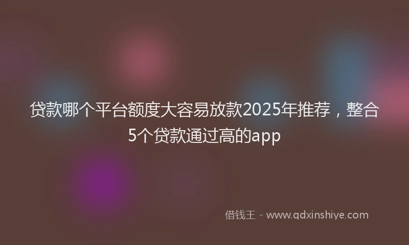 贷款哪个平台额度大容易放款2025年推荐，整合5个贷款通过高的app