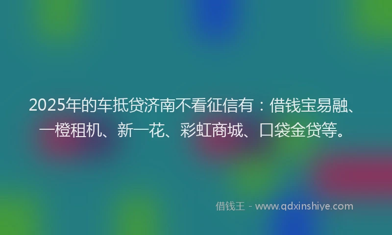 2025年的车抵贷济南不看征信有：借钱宝易融、一橙租机、新一花、彩虹商城、口袋金贷等。
