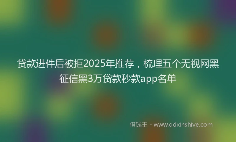 贷款进件后被拒2025年推荐，梳理五个无视网黑征信黑3万贷款秒款app名单