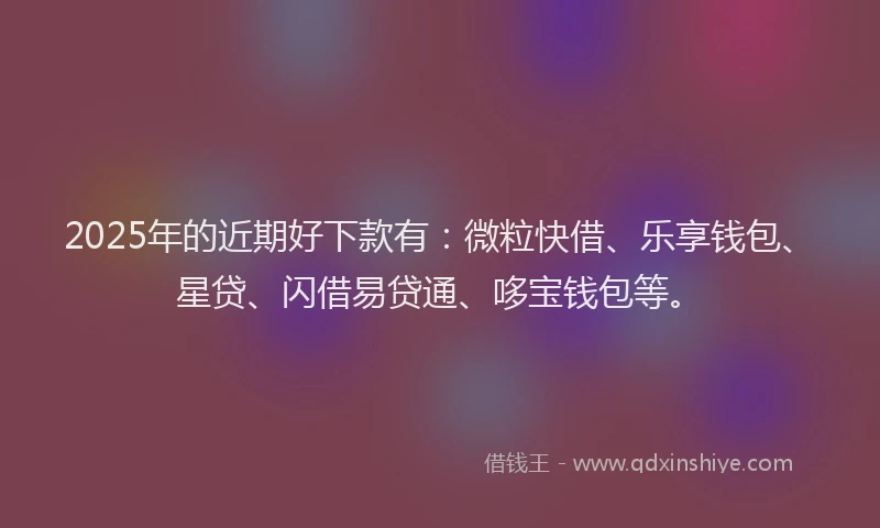 2025年的近期好下款有：微粒快借、乐享钱包、星贷、闪借易贷通、哆宝钱包等。