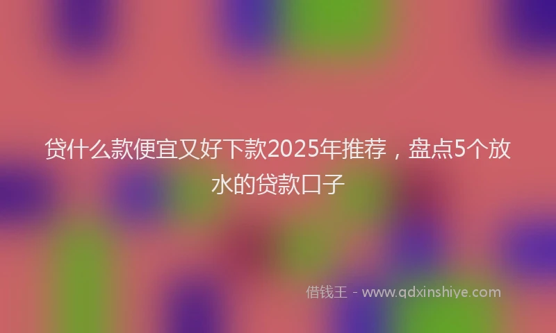 贷什么款便宜又好下款2025年推荐，盘点5个放水的贷款口子