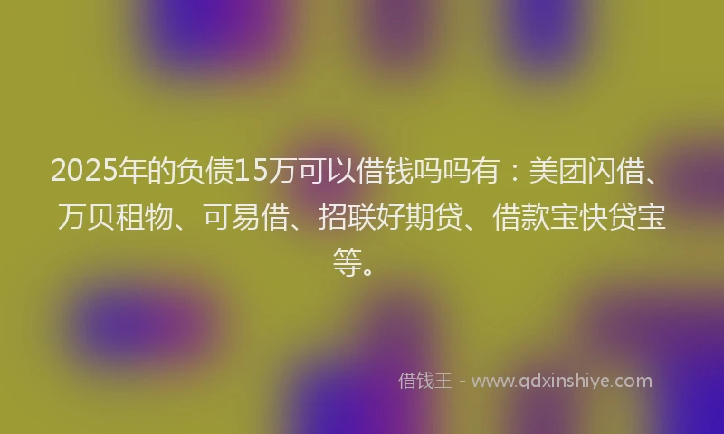 2025年的负债15万可以借钱吗吗有：美团闪借、万贝租物、可易借、招联好期贷、借款宝快贷宝等。
