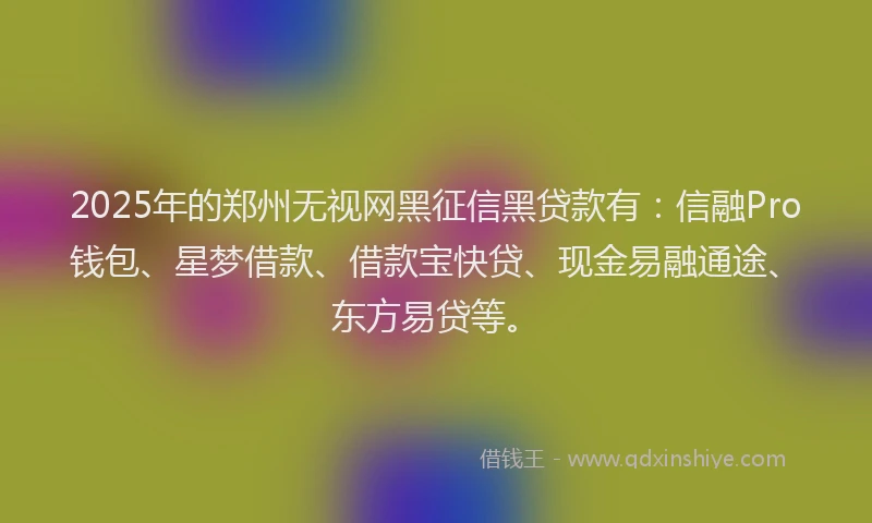 2025年的郑州无视网黑征信黑贷款有：信融Pro钱包、星梦借款、借款宝快贷、现金易融通途、东方易贷等。