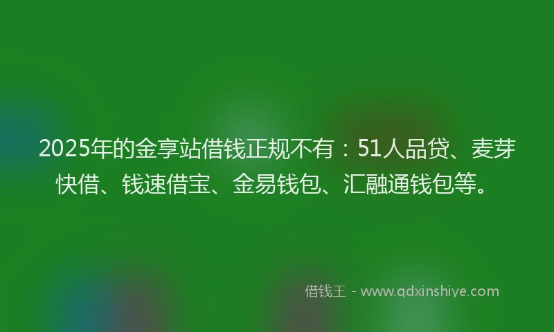 2025年的金享站借钱正规不有：51人品贷、麦芽快借、钱速借宝、金易钱包、汇融通钱包等。