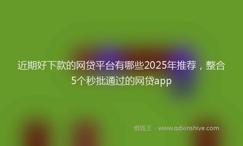 近期好下款的网贷平台有哪些2025年推荐，整合5个秒批通过的网贷app